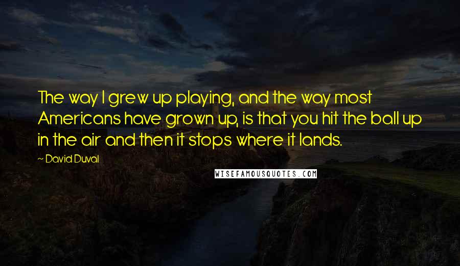 David Duval Quotes: The way I grew up playing, and the way most Americans have grown up, is that you hit the ball up in the air and then it stops where it lands.