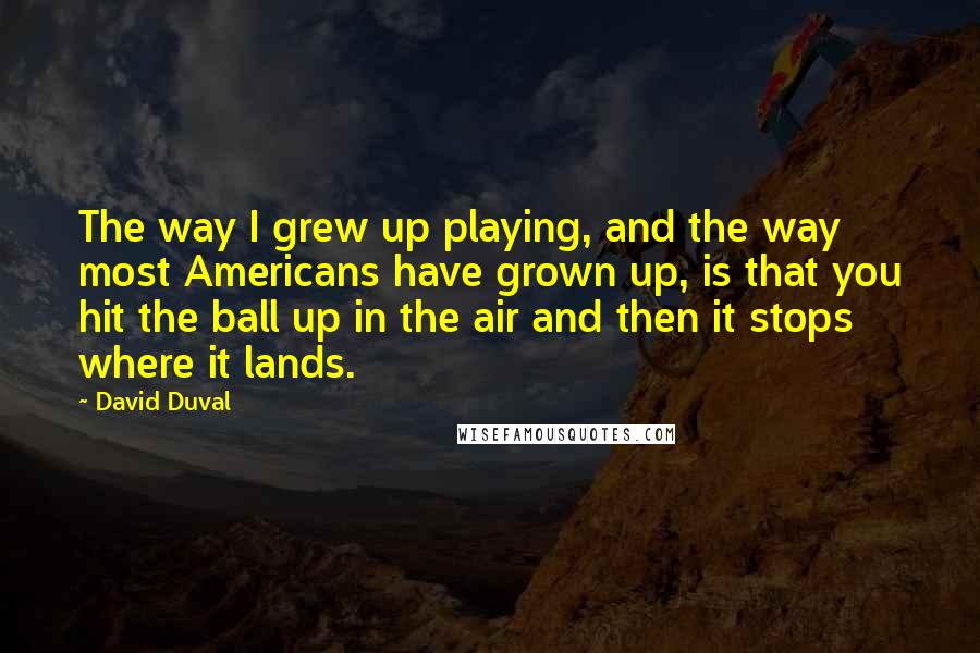 David Duval Quotes: The way I grew up playing, and the way most Americans have grown up, is that you hit the ball up in the air and then it stops where it lands.