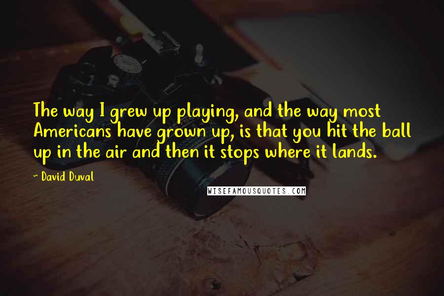 David Duval Quotes: The way I grew up playing, and the way most Americans have grown up, is that you hit the ball up in the air and then it stops where it lands.