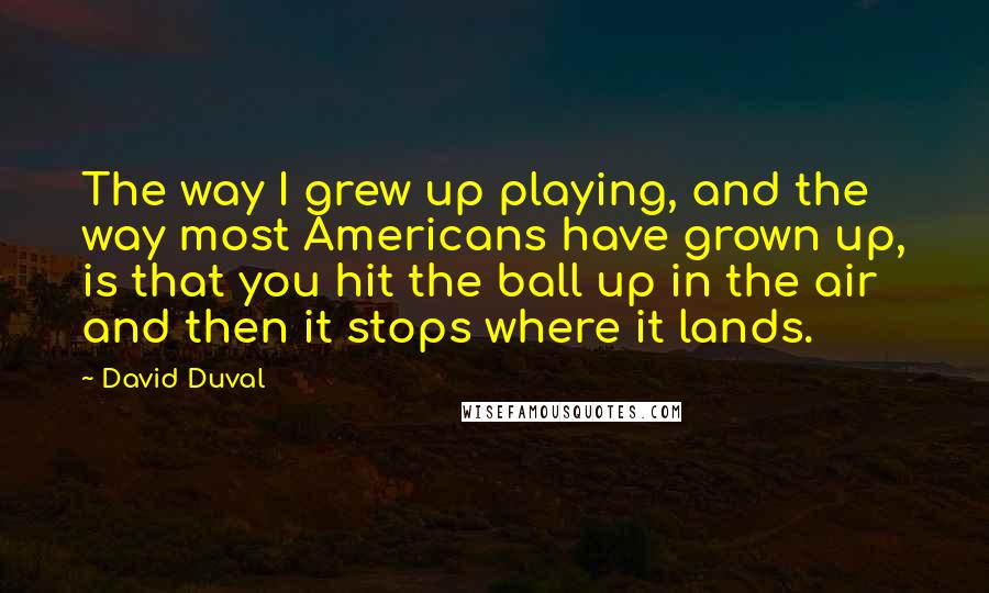 David Duval Quotes: The way I grew up playing, and the way most Americans have grown up, is that you hit the ball up in the air and then it stops where it lands.