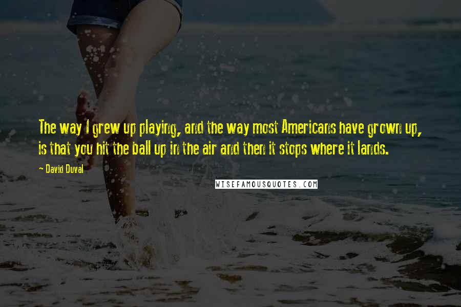 David Duval Quotes: The way I grew up playing, and the way most Americans have grown up, is that you hit the ball up in the air and then it stops where it lands.