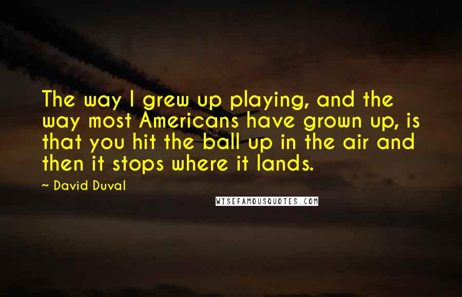 David Duval Quotes: The way I grew up playing, and the way most Americans have grown up, is that you hit the ball up in the air and then it stops where it lands.