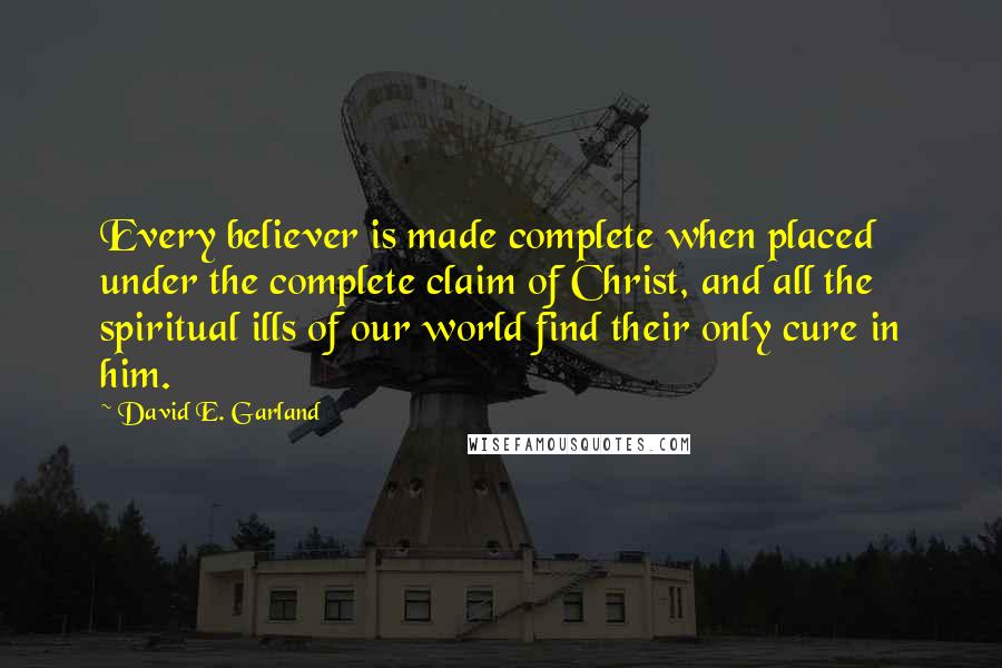 David E. Garland Quotes: Every believer is made complete when placed under the complete claim of Christ, and all the spiritual ills of our world find their only cure in him.
