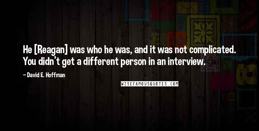 David E. Hoffman Quotes: He [Reagan] was who he was, and it was not complicated. You didn't get a different person in an interview.