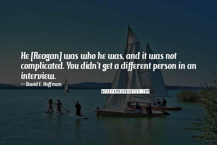 David E. Hoffman Quotes: He [Reagan] was who he was, and it was not complicated. You didn't get a different person in an interview.