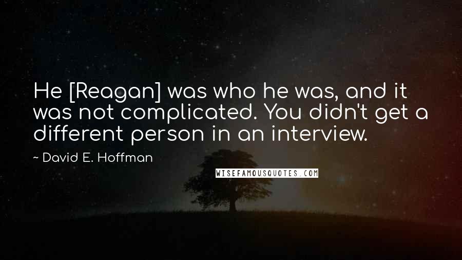 David E. Hoffman Quotes: He [Reagan] was who he was, and it was not complicated. You didn't get a different person in an interview.