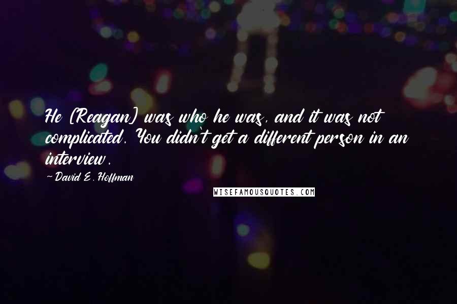 David E. Hoffman Quotes: He [Reagan] was who he was, and it was not complicated. You didn't get a different person in an interview.