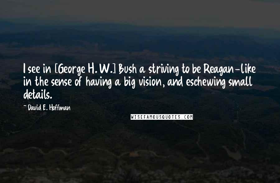 David E. Hoffman Quotes: I see in [George H. W.] Bush a striving to be Reagan-like in the sense of having a big vision, and eschewing small details.