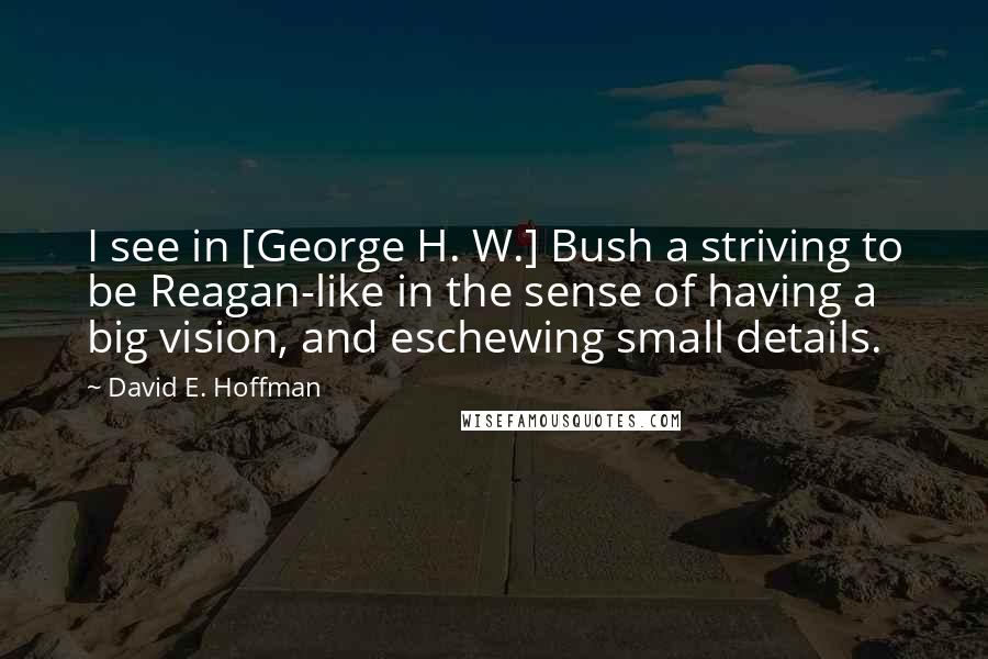 David E. Hoffman Quotes: I see in [George H. W.] Bush a striving to be Reagan-like in the sense of having a big vision, and eschewing small details.