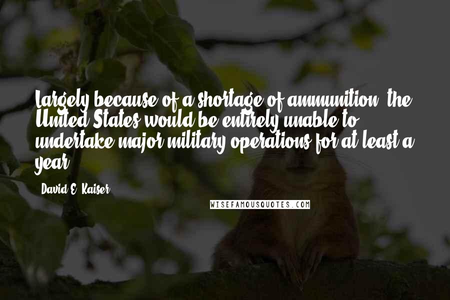 David E. Kaiser Quotes: Largely because of a shortage of ammunition, the United States would be entirely unable to undertake major military operations for at least a year.