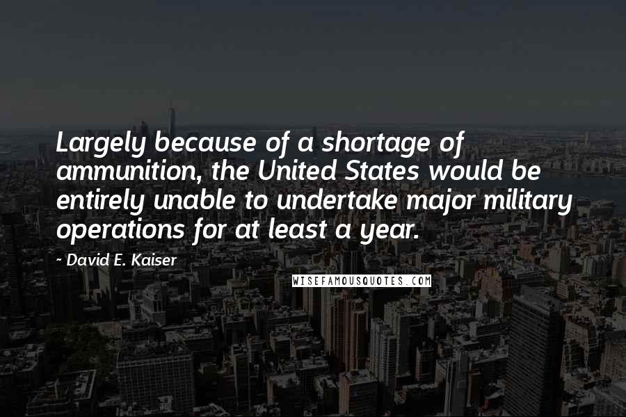 David E. Kaiser Quotes: Largely because of a shortage of ammunition, the United States would be entirely unable to undertake major military operations for at least a year.