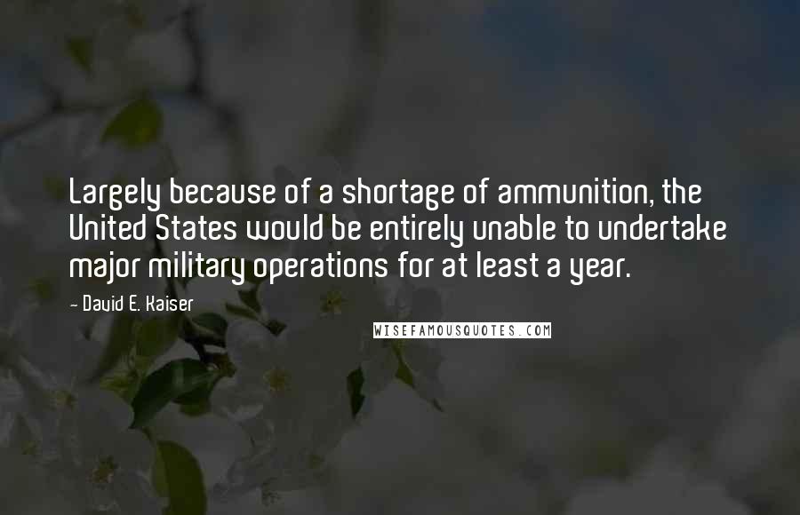 David E. Kaiser Quotes: Largely because of a shortage of ammunition, the United States would be entirely unable to undertake major military operations for at least a year.