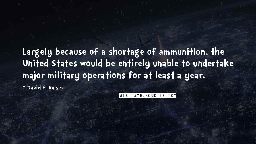 David E. Kaiser Quotes: Largely because of a shortage of ammunition, the United States would be entirely unable to undertake major military operations for at least a year.