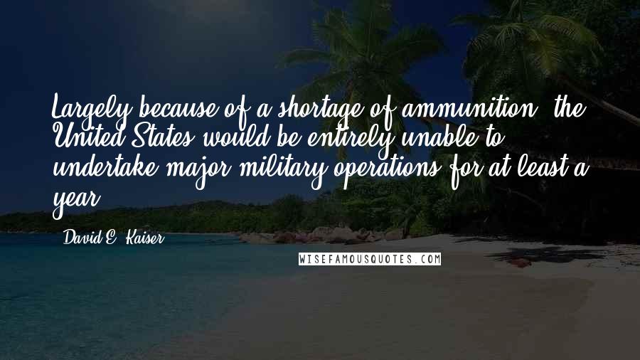 David E. Kaiser Quotes: Largely because of a shortage of ammunition, the United States would be entirely unable to undertake major military operations for at least a year.