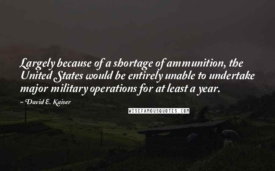 David E. Kaiser Quotes: Largely because of a shortage of ammunition, the United States would be entirely unable to undertake major military operations for at least a year.