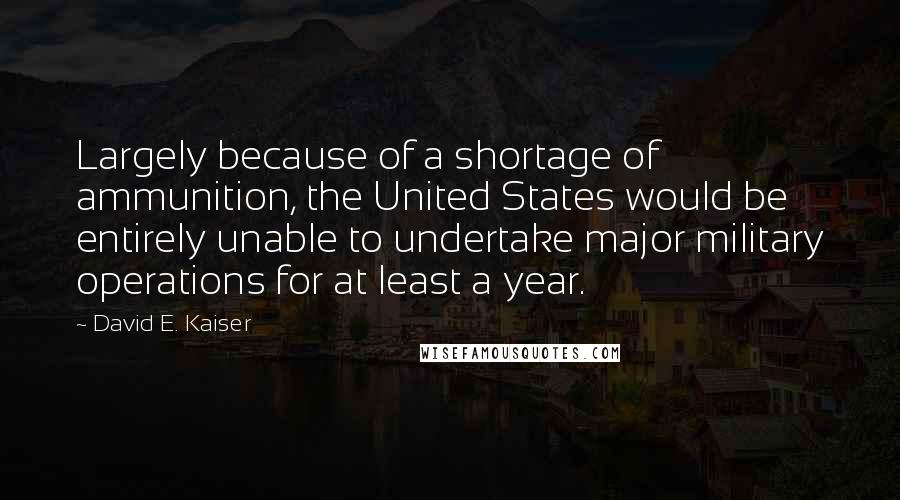 David E. Kaiser Quotes: Largely because of a shortage of ammunition, the United States would be entirely unable to undertake major military operations for at least a year.