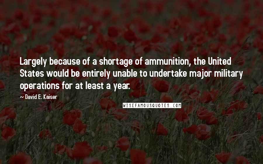 David E. Kaiser Quotes: Largely because of a shortage of ammunition, the United States would be entirely unable to undertake major military operations for at least a year.