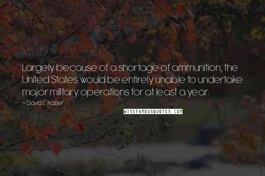 David E. Kaiser Quotes: Largely because of a shortage of ammunition, the United States would be entirely unable to undertake major military operations for at least a year.