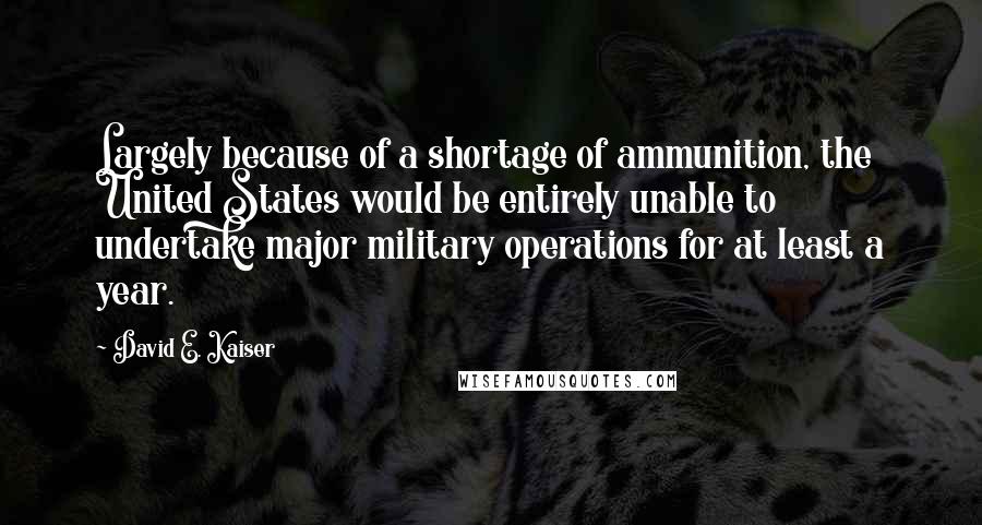 David E. Kaiser Quotes: Largely because of a shortage of ammunition, the United States would be entirely unable to undertake major military operations for at least a year.