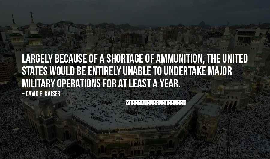 David E. Kaiser Quotes: Largely because of a shortage of ammunition, the United States would be entirely unable to undertake major military operations for at least a year.