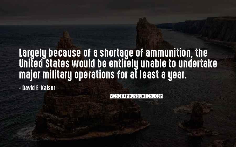 David E. Kaiser Quotes: Largely because of a shortage of ammunition, the United States would be entirely unable to undertake major military operations for at least a year.