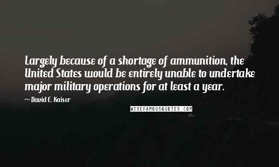 David E. Kaiser Quotes: Largely because of a shortage of ammunition, the United States would be entirely unable to undertake major military operations for at least a year.