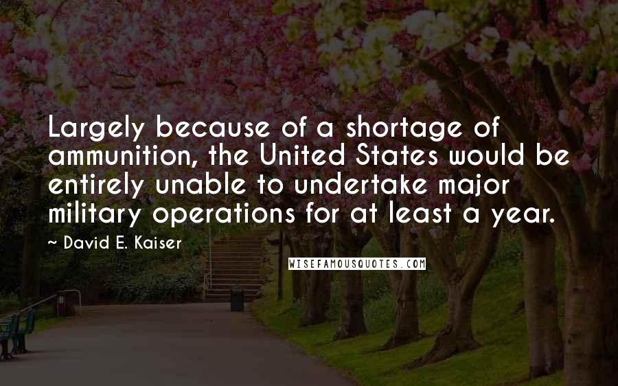 David E. Kaiser Quotes: Largely because of a shortage of ammunition, the United States would be entirely unable to undertake major military operations for at least a year.