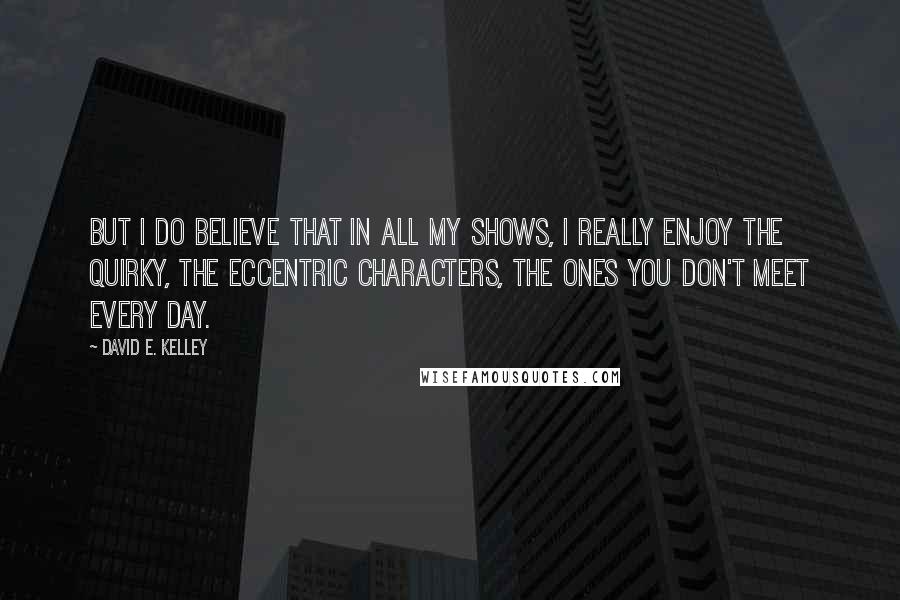 David E. Kelley Quotes: But I do believe that in all my shows, I really enjoy the quirky, the eccentric characters, the ones you don't meet every day.