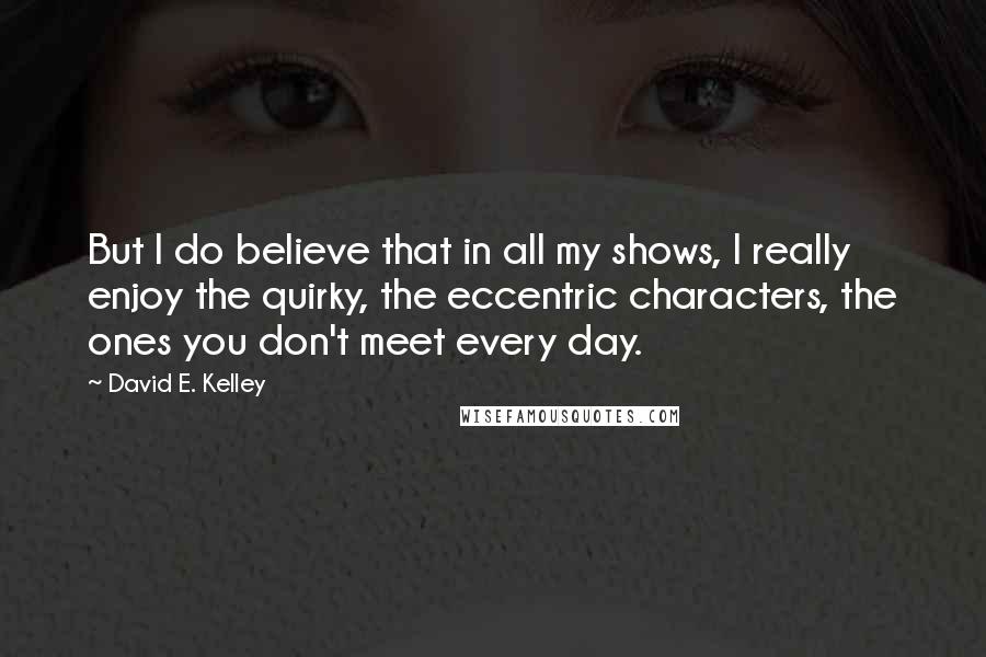 David E. Kelley Quotes: But I do believe that in all my shows, I really enjoy the quirky, the eccentric characters, the ones you don't meet every day.