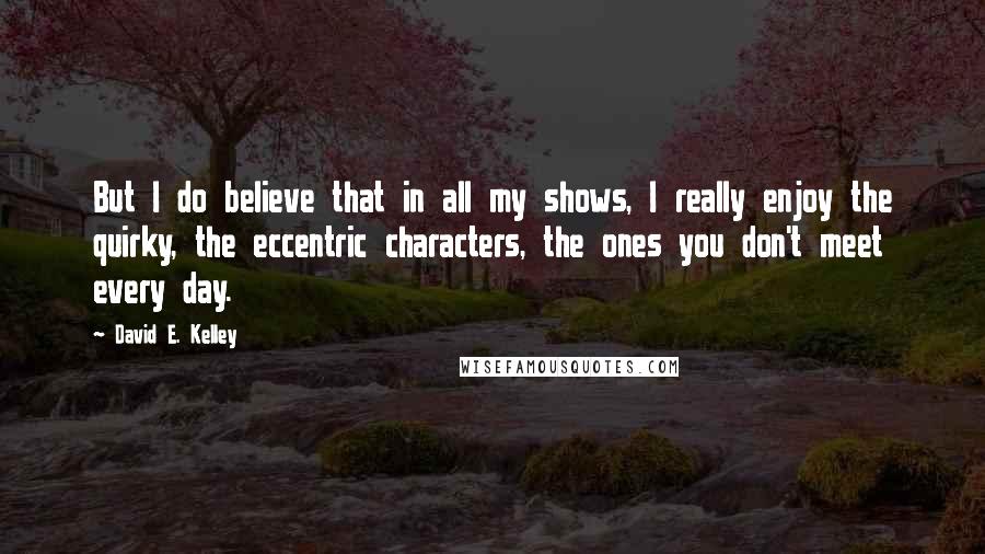 David E. Kelley Quotes: But I do believe that in all my shows, I really enjoy the quirky, the eccentric characters, the ones you don't meet every day.