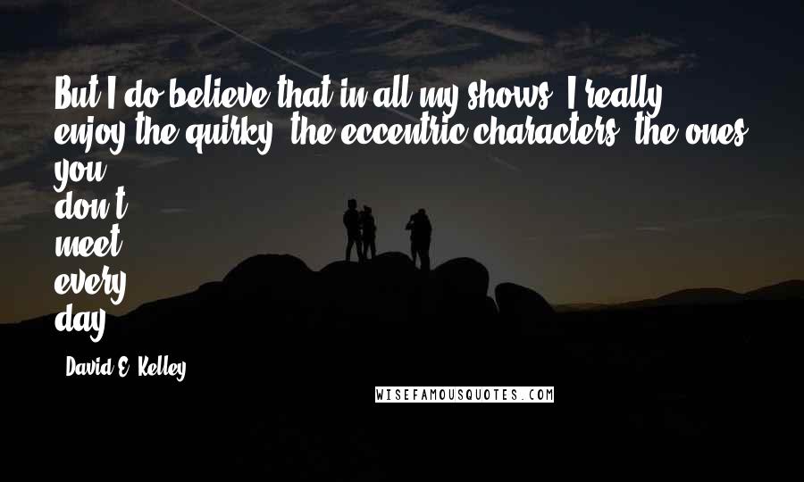 David E. Kelley Quotes: But I do believe that in all my shows, I really enjoy the quirky, the eccentric characters, the ones you don't meet every day.