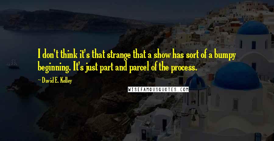 David E. Kelley Quotes: I don't think it's that strange that a show has sort of a bumpy beginning. It's just part and parcel of the process.