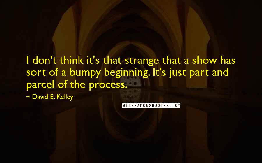 David E. Kelley Quotes: I don't think it's that strange that a show has sort of a bumpy beginning. It's just part and parcel of the process.