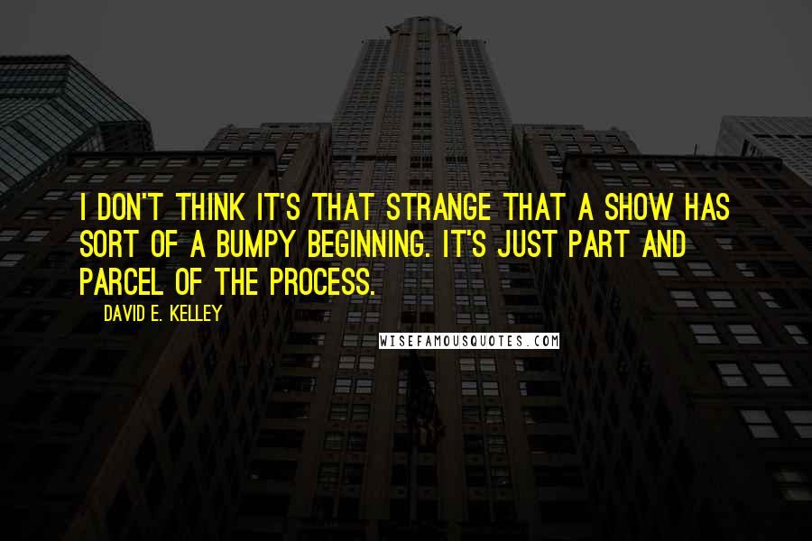 David E. Kelley Quotes: I don't think it's that strange that a show has sort of a bumpy beginning. It's just part and parcel of the process.