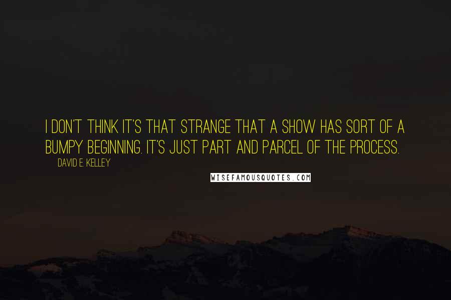 David E. Kelley Quotes: I don't think it's that strange that a show has sort of a bumpy beginning. It's just part and parcel of the process.