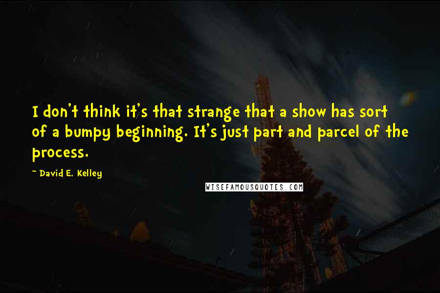 David E. Kelley Quotes: I don't think it's that strange that a show has sort of a bumpy beginning. It's just part and parcel of the process.