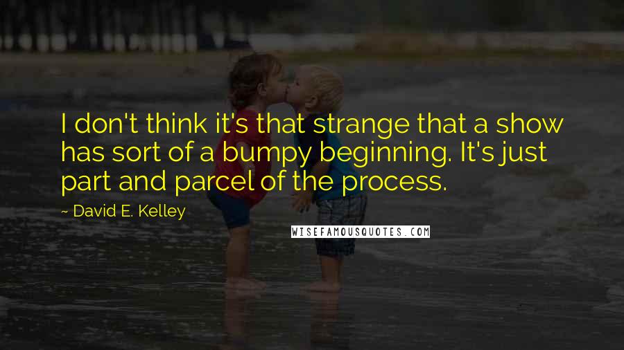 David E. Kelley Quotes: I don't think it's that strange that a show has sort of a bumpy beginning. It's just part and parcel of the process.