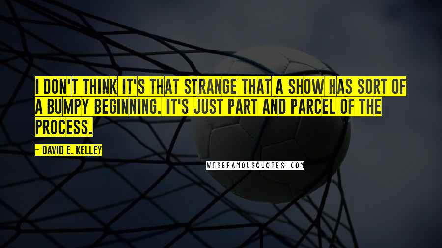 David E. Kelley Quotes: I don't think it's that strange that a show has sort of a bumpy beginning. It's just part and parcel of the process.