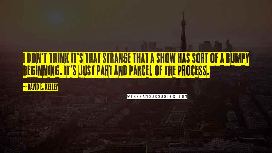 David E. Kelley Quotes: I don't think it's that strange that a show has sort of a bumpy beginning. It's just part and parcel of the process.