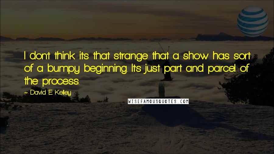 David E. Kelley Quotes: I don't think it's that strange that a show has sort of a bumpy beginning. It's just part and parcel of the process.