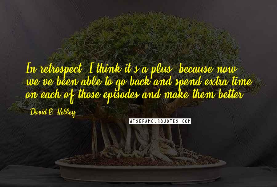 David E. Kelley Quotes: In retrospect, I think it's a plus, because now we've been able to go back and spend extra time on each of those episodes and make them better.
