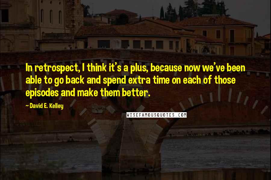 David E. Kelley Quotes: In retrospect, I think it's a plus, because now we've been able to go back and spend extra time on each of those episodes and make them better.