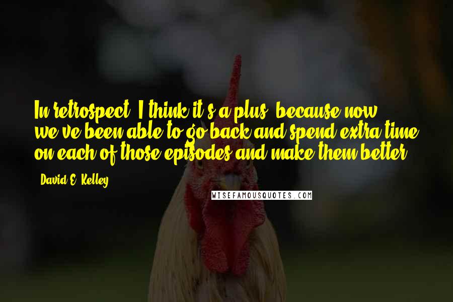 David E. Kelley Quotes: In retrospect, I think it's a plus, because now we've been able to go back and spend extra time on each of those episodes and make them better.