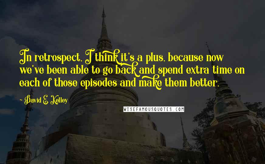 David E. Kelley Quotes: In retrospect, I think it's a plus, because now we've been able to go back and spend extra time on each of those episodes and make them better.