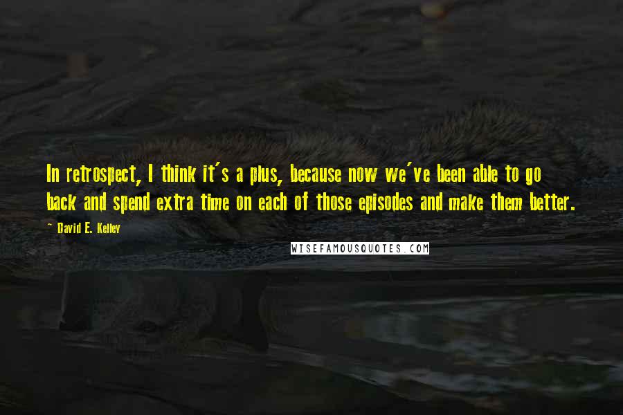 David E. Kelley Quotes: In retrospect, I think it's a plus, because now we've been able to go back and spend extra time on each of those episodes and make them better.