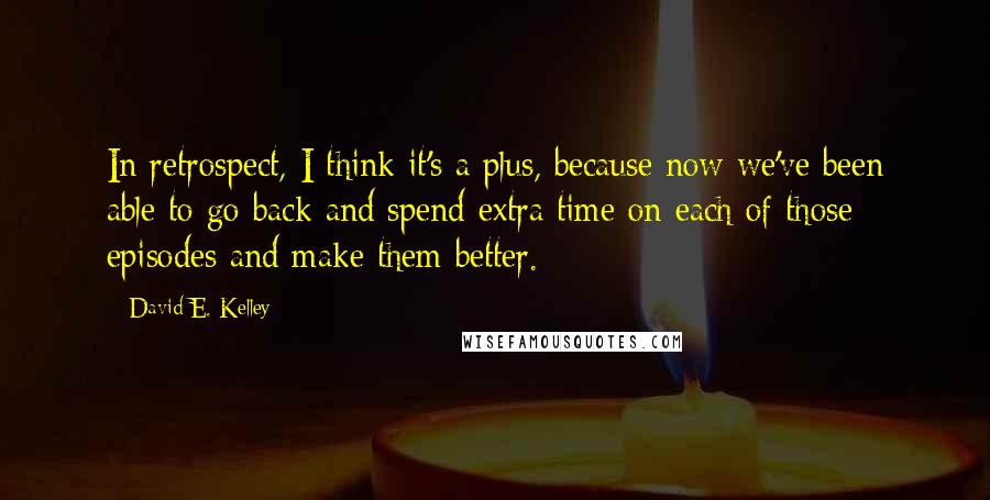 David E. Kelley Quotes: In retrospect, I think it's a plus, because now we've been able to go back and spend extra time on each of those episodes and make them better.