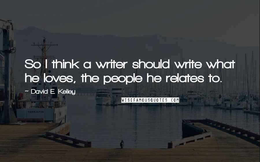 David E. Kelley Quotes: So I think a writer should write what he loves, the people he relates to.