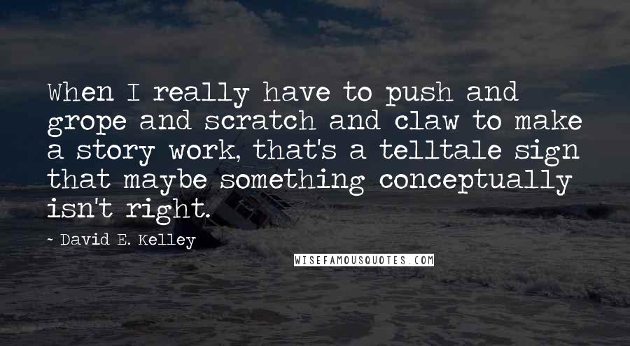 David E. Kelley Quotes: When I really have to push and grope and scratch and claw to make a story work, that's a telltale sign that maybe something conceptually isn't right.