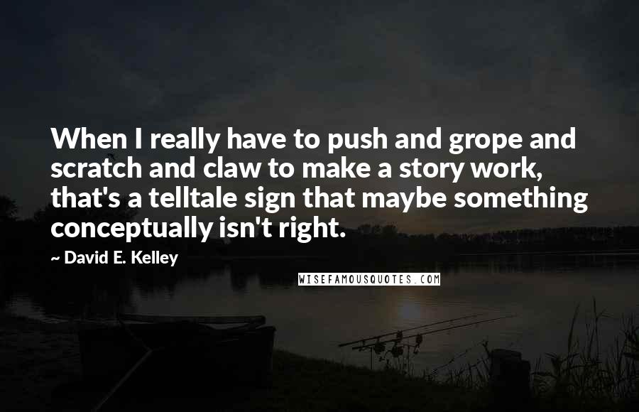 David E. Kelley Quotes: When I really have to push and grope and scratch and claw to make a story work, that's a telltale sign that maybe something conceptually isn't right.