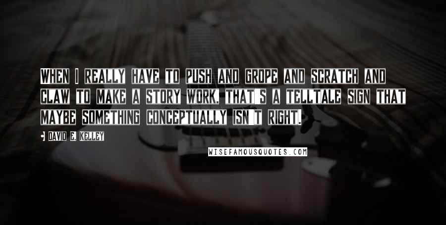 David E. Kelley Quotes: When I really have to push and grope and scratch and claw to make a story work, that's a telltale sign that maybe something conceptually isn't right.